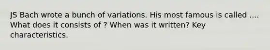 JS Bach wrote a bunch of variations. His most famous is called .... What does it consists of ? When was it written? Key characteristics.