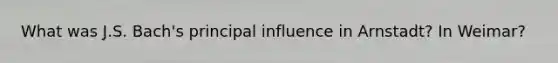 What was J.S. Bach's principal influence in Arnstadt? In Weimar?