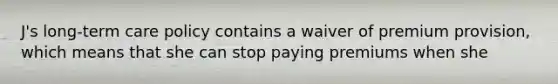 J's long-term care policy contains a waiver of premium provision, which means that she can stop paying premiums when she