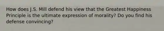 How does J.S. Mill defend his view that the Greatest Happiness Principle is the ultimate expression of morality? Do you find his defense convincing?