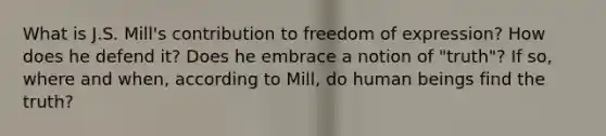 What is J.S. Mill's contribution to freedom of expression? How does he defend it? Does he embrace a notion of "truth"? If so, where and when, according to Mill, do human beings find the truth?