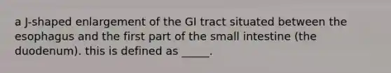 a J-shaped enlargement of the GI tract situated between the esophagus and the first part of the small intestine (the duodenum). this is defined as _____.