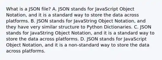 What is a JSON file? A. JSON stands for JavaScript Object Notation, and it is a standard way to store the data across platforms. B. JSON stands for JavaString Object Notation, and they have very similar structure to Python Dictionaries. C. JSON stands for JavaString Object Notation, and it is a standard way to store the data across platforms. D. JSON stands for JavaScript Object Notation, and it is a non-standard way to store the data across platforms.