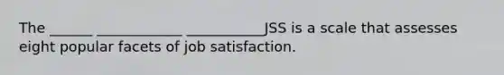 The ______ ____________ ___________JSS is a scale that assesses eight popular facets of job satisfaction.