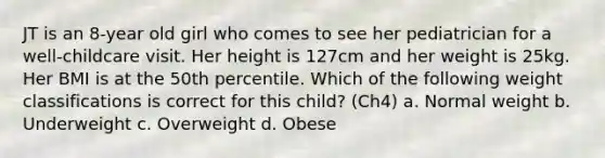 JT is an 8-year old girl who comes to see her pediatrician for a well-childcare visit. Her height is 127cm and her weight is 25kg. Her BMI is at the 50th percentile. Which of the following weight classifications is correct for this child? (Ch4) a. Normal weight b. Underweight c. Overweight d. Obese