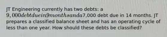 JT Engineering currently has two debts: a 9,000 debt due in 9 months and a7,000 debt due in 14 months. JT prepares a classified balance sheet and has an operating cycle of less than one year. How should these debts be classified?