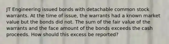 JT Engineering issued bonds with detachable common stock warrants. At the time of issue, the warrants had a known market value but the bonds did not. The sum of the fair value of the warrants and the face amount of the bonds exceeds the cash proceeds. How should this excess be reported?