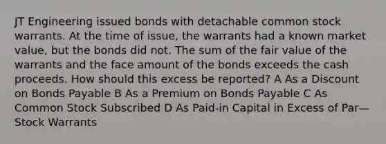 JT Engineering issued bonds with detachable common stock warrants. At the time of issue, the warrants had a known market value, but the bonds did not. The sum of the fair value of the warrants and the face amount of the bonds exceeds the cash proceeds. How should this excess be reported? A As a Discount on Bonds Payable B As a Premium on Bonds Payable C As Common Stock Subscribed D As Paid-in Capital in Excess of Par—Stock Warrants