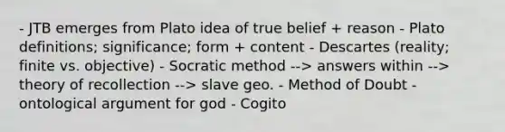 - JTB emerges from Plato idea of true belief + reason - Plato definitions; significance; form + content - Descartes (reality; finite vs. objective) - Socratic method --> answers within --> theory of recollection --> slave geo. - Method of Doubt - ontological argument for god - Cogito