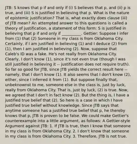 JTB: S knows that p if and only if (i) S believes that p, and (ii) p is true, and (iii) S is justified in believing that p. What is the nature of epistemic justification? That is, what exactly does clause (iii) of JTB mean? An attempted answer to this questions is called a theory of justification, a statement of this form: S is justified in believing that p if and only if __________. Gettier: Suppose I infer from (1) that (2) Someone in my class is from Oklahoma City. Certainly, if I am justified in believing (1) and I deduce (2) from (1), then I am justified in believing (2). Now, suppose that Caleb's ID was a fake. He's not really from Oklahoma City. Clearly, I don't know (1), since it's not even true (though I was still justified in believing it -- justification does not require truth). So far so good for JTB, since JTB yields the correct result here -- namely, that I don't know (1). It also seems that I don't know (2), either, since I inferred it from (1). But suppose finally that, unbeknownst to me, someone else in the class is, just by luck, really from Oklahoma City. That is, just by luck, (2) is true. Now, we agreed that I don't in fact know (2). But the thing is, I have a justified true belief that (2). So here is a case in which I have justified true belief without knowledge. Since JTB says that anytime someone has a justified true belief that p, he thereby knows that p, JTB is proven to be false. We could make Gettier's counterexample into a little argument, as follows: A Gettier-style Argument against JTB: 1. If JTB is true, then I know that someone in my class is from Oklahoma City. 2. I don't know that someone in my class is from Oklahoma City. 3. Therefore, JTB is not true.