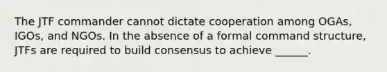 The JTF commander cannot dictate cooperation among OGAs, IGOs, and NGOs. In the absence of a formal command structure, JTFs are required to build consensus to achieve ______.