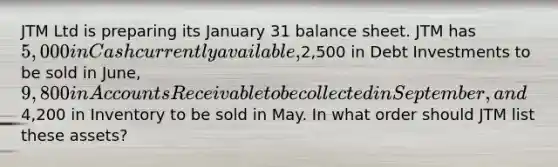 JTM Ltd is preparing its January 31 balance sheet. JTM has 5,000 in Cash currently available,2,500 in Debt Investments to be sold in June, 9,800 in Accounts Receivable to be collected in September, and4,200 in Inventory to be sold in May. In what order should JTM list these assets?