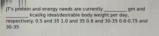 JT's protein and energy needs are currently __________ gm and __________ kcal/kg ideal/desirable body weight per day, respectively. 0.5 and 35 1.0 and 35 0.8 and 30-35 0.6-0.75 and 30-35