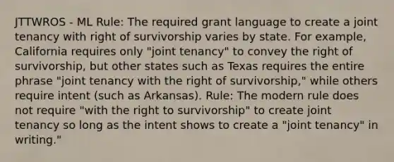 JTTWROS - ML Rule: The required grant language to create a joint tenancy with right of survivorship varies by state. For example, California requires only "joint tenancy" to convey the right of survivorship, but other states such as Texas requires the entire phrase "joint tenancy with the right of survivorship," while others require intent (such as Arkansas). Rule: The modern rule does not require "with the right to survivorship" to create joint tenancy so long as the intent shows to create a "joint tenancy" in writing."