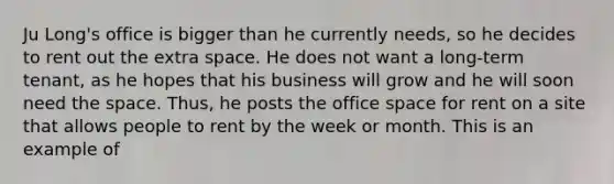 Ju Long's office is bigger than he currently needs, so he decides to rent out the extra space. He does not want a long-term tenant, as he hopes that his business will grow and he will soon need the space. Thus, he posts the office space for rent on a site that allows people to rent by the week or month. This is an example of