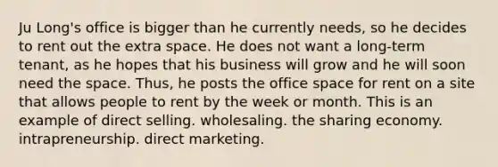 Ju Long's office is bigger than he currently needs, so he decides to rent out the extra space. He does not want a long-term tenant, as he hopes that his business will grow and he will soon need the space. Thus, he posts the office space for rent on a site that allows people to rent by the week or month. This is an example of direct selling. wholesaling. the sharing economy. intrapreneurship. direct marketing.