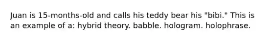 Juan is 15-months-old and calls his teddy bear his "bibi." This is an example of a: hybrid theory. babble. hologram. holophrase.