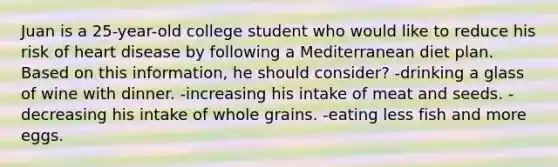 Juan is a 25-year-old college student who would like to reduce his risk of heart disease by following a Mediterranean diet plan. Based on this information, he should consider? -drinking a glass of wine with dinner. -increasing his intake of meat and seeds. -decreasing his intake of whole grains. -eating less fish and more eggs.