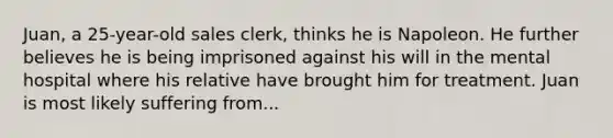 Juan, a 25-year-old sales clerk, thinks he is Napoleon. He further believes he is being imprisoned against his will in the mental hospital where his relative have brought him for treatment. Juan is most likely suffering from...