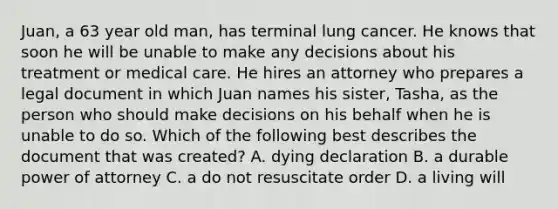 Juan, a 63 year old​ man, has terminal lung cancer. He knows that soon he will be unable to make any decisions about his treatment or medical care. He hires an attorney who prepares a legal document in which Juan names his​ sister, Tasha, as the person who should make decisions on his behalf when he is unable to do so. Which of the following best describes the document that was​ created? A. dying declaration B. a durable power of attorney C. a do not resuscitate order D. a living will