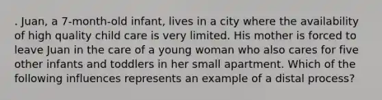 . Juan, a 7-month-old infant, lives in a city where the availability of high quality child care is very limited. His mother is forced to leave Juan in the care of a young woman who also cares for five other infants and toddlers in her small apartment. Which of the following influences represents an example of a distal process?