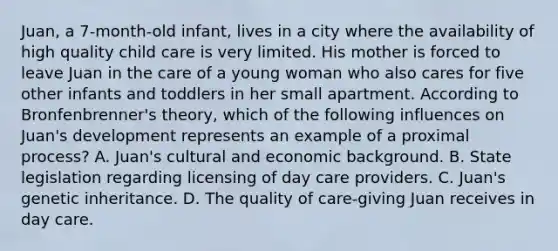 Juan, a 7-month-old infant, lives in a city where the availability of high quality child care is very limited. His mother is forced to leave Juan in the care of a young woman who also cares for five other infants and toddlers in her small apartment. According to Bronfenbrenner's theory, which of the following influences on Juan's development represents an example of a proximal process? A. Juan's cultural and economic background. B. State legislation regarding licensing of day care providers. C. Juan's genetic inheritance. D. The quality of care-giving Juan receives in day care.