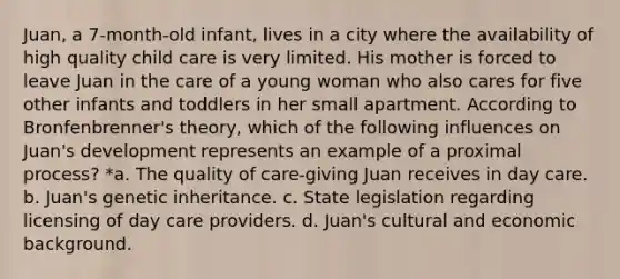 Juan, a 7-month-old infant, lives in a city where the availability of high quality child care is very limited. His mother is forced to leave Juan in the care of a young woman who also cares for five other infants and toddlers in her small apartment. According to Bronfenbrenner's theory, which of the following influences on Juan's development represents an example of a proximal process? *a. The quality of care-giving Juan receives in day care. b. Juan's genetic inheritance. c. State legislation regarding licensing of day care providers. d. Juan's cultural and economic background.