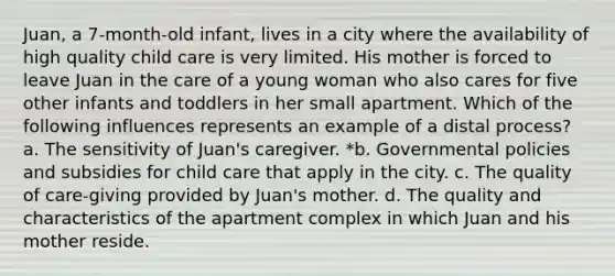 Juan, a 7-month-old infant, lives in a city where the availability of high quality child care is very limited. His mother is forced to leave Juan in the care of a young woman who also cares for five other infants and toddlers in her small apartment. Which of the following influences represents an example of a distal process? a. The sensitivity of Juan's caregiver. *b. Governmental policies and subsidies for child care that apply in the city. c. The quality of care-giving provided by Juan's mother. d. The quality and characteristics of the apartment complex in which Juan and his mother reside.