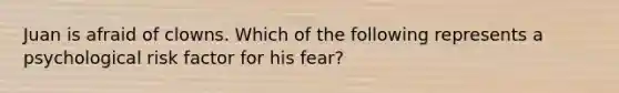 Juan is afraid of clowns. Which of the following represents a psychological risk factor for his fear?