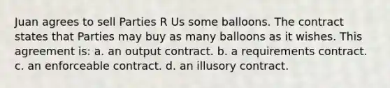 Juan agrees to sell Parties R Us some balloons. The contract states that Parties may buy as many balloons as it wishes. This agreement is: a. an output contract. b. a requirements contract. c. an enforceable contract. d. an illusory contract.