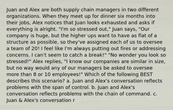 Juan and Alex are both supply chain managers in two different organizations. When they meet up for dinner six months into their jobs, Alex notices that Juan looks exhausted and asks if everything is alright. "I'm so stressed out," Juan says, "Our company is huge, but the higher ups want to have as flat of a structure as possible, so they've assigned each of us to oversee a team of 20! I feel like I'm always putting out fires or addressing concerns. I can't seem to catch a break!" "No wonder you look so stressed!" Alex replies, "I know our companies are similar in size, but no way would any of our managers be asked to oversee more than 8 or 10 employees!" Which of the following BEST describes this scenario? a. Juan and Alex's conversation reflects problems with the span of control. b. Juan and Alex's conversation reflects problems with the chain of command. c. Juan & Alex's conversation r