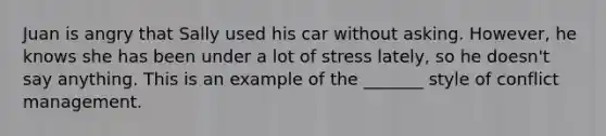 Juan is angry that Sally used his car without asking. However, he knows she has been under a lot of stress lately, so he doesn't say anything. This is an example of the _______ style of conflict management.