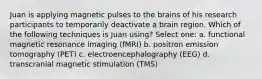 Juan is applying magnetic pulses to the brains of his research participants to temporarily deactivate a brain region. Which of the following techniques is Juan using? Select one: a. functional magnetic resonance imaging (fMRI) b. positron emission tomography (PET) c. electroencephalography (EEG) d. transcranial magnetic stimulation (TMS)