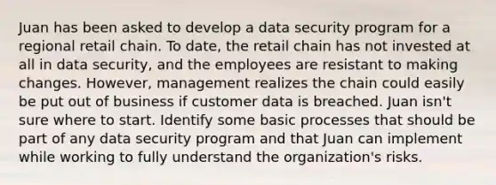 Juan has been asked to develop a data security program for a regional retail chain. To date, the retail chain has not invested at all in data security, and the employees are resistant to making changes. However, management realizes the chain could easily be put out of business if customer data is breached. Juan isn't sure where to start. Identify some basic processes that should be part of any data security program and that Juan can implement while working to fully understand the organization's risks.