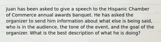 Juan has been asked to give a speech to the Hispanic Chamber of Commerce annual awards banquet. He has asked the organizer to send him information about what else is being said, who is in the audience, the tone of the event, and the goal of the organizer. What is the best description of what he is doing?