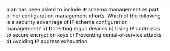 Juan has been asked to include IP schema management as part of her configuration management efforts. Which of the following is a security advantage of IP schema configuration management? a) Detecting rogue devices b) Using IP addresses to secure encryption keys c) Preventing denial-of-service attacks d) Avoiding IP address exhaustion