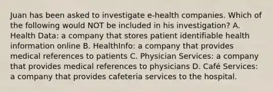 Juan has been asked to investigate e-health companies. Which of the following would NOT be included in his investigation? A. Health Data: a company that stores patient identifiable health information online B. HealthInfo: a company that provides medical references to patients C. Physician Services: a company that provides medical references to physicians D. Café Services: a company that provides cafeteria services to the hospital.