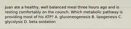 Juan ate a healthy, well balanced meal three hours ago and is resting comfortably on the counch. Which metabolic pathway is providing most of his ATP? A. gluconeogenesis B. lipogenesis C. glycolysis D. beta oxidation