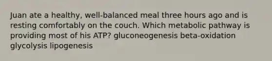 Juan ate a healthy, well-balanced meal three hours ago and is resting comfortably on the couch. Which metabolic pathway is providing most of his ATP? gluconeogenesis beta-oxidation glycolysis lipogenesis