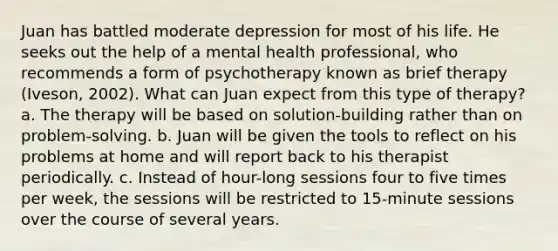 Juan has battled moderate depression for most of his life. He seeks out the help of a mental health professional, who recommends a form of psychotherapy known as brief therapy (Iveson, 2002). What can Juan expect from this type of therapy? a. The therapy will be based on solution-building rather than on problem-solving. b. Juan will be given the tools to reflect on his problems at home and will report back to his therapist periodically. c. Instead of hour-long sessions four to five times per week, the sessions will be restricted to 15-minute sessions over the course of several years.