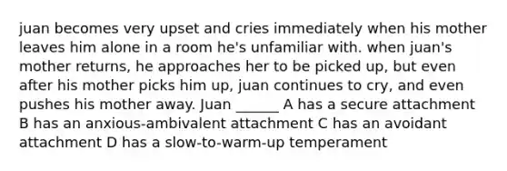 juan becomes very upset and cries immediately when his mother leaves him alone in a room he's unfamiliar with. when juan's mother returns, he approaches her to be picked up, but even after his mother picks him up, juan continues to cry, and even pushes his mother away. Juan ______ A has a secure attachment B has an anxious-ambivalent attachment C has an avoidant attachment D has a slow-to-warm-up temperament