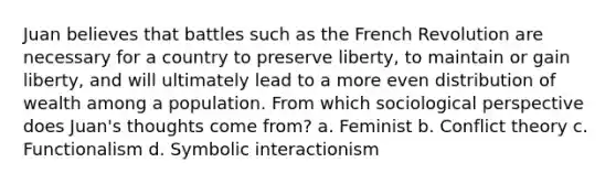 Juan believes that battles such as the French Revolution are necessary for a country to preserve liberty, to maintain or gain liberty, and will ultimately lead to a more even distribution of wealth among a population. From which sociological perspective does Juan's thoughts come from? a. Feminist b. Conflict theory c. Functionalism d. Symbolic interactionism