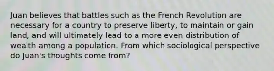 Juan believes that battles such as the French Revolution are necessary for a country to preserve liberty, to maintain or gain land, and will ultimately lead to a more even distribution of wealth among a population. From which sociological perspective do Juan's thoughts come from?