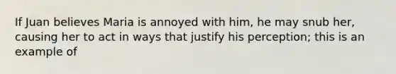 If Juan believes Maria is annoyed with him, he may snub her, causing her to act in ways that justify his perception; this is an example of