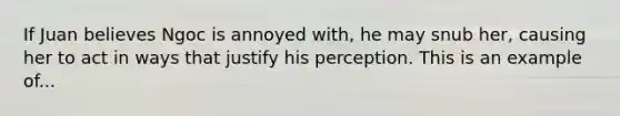 If Juan believes Ngoc is annoyed with, he may snub her, causing her to act in ways that justify his perception. This is an example of...