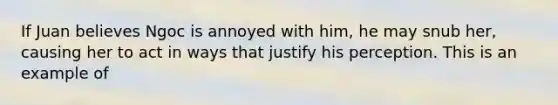 If Juan believes Ngoc is annoyed with him, he may snub her, causing her to act in ways that justify his perception. This is an example of