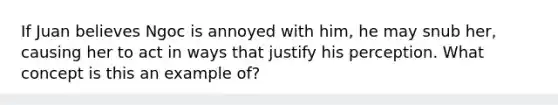 If Juan believes Ngoc is annoyed with him, he may snub her, causing her to act in ways that justify his perception. What concept is this an example of?