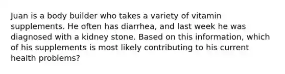 Juan is a body builder who takes a variety of vitamin supplements. He often has diarrhea, and last week he was diagnosed with a kidney stone. Based on this information, which of his supplements is most likely contributing to his current health problems?