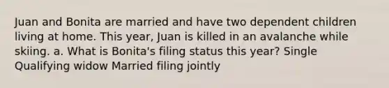 Juan and Bonita are married and have two dependent children living at home. This year, Juan is killed in an avalanche while skiing. a. What is Bonita's filing status this year? Single Qualifying widow Married filing jointly