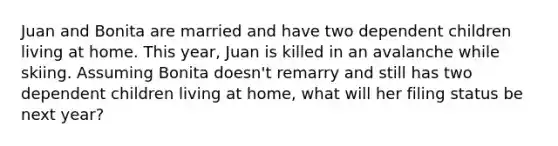 Juan and Bonita are married and have two dependent children living at home. This year, Juan is killed in an avalanche while skiing. Assuming Bonita doesn't remarry and still has two dependent children living at home, what will her filing status be next year?